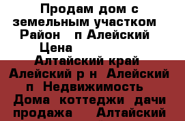 Продам дом с земельным участком › Район ­ п.Алейский › Цена ­ 1 250 000 - Алтайский край, Алейский р-н, Алейский п. Недвижимость » Дома, коттеджи, дачи продажа   . Алтайский край